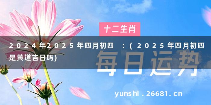 2024年2025年四月初四 :(2025年四月初四是黄道吉日吗)